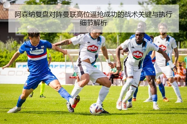 阿森纳复盘对阵曼联高位逼抢成功的战术关键与执行细节解析