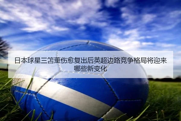 日本球星三笘薰伤愈复出后英超边路竞争格局将迎来哪些新变化