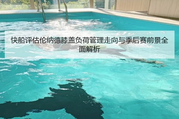快船评估伦纳德膝盖负荷管理走向与季后赛前景全面解析