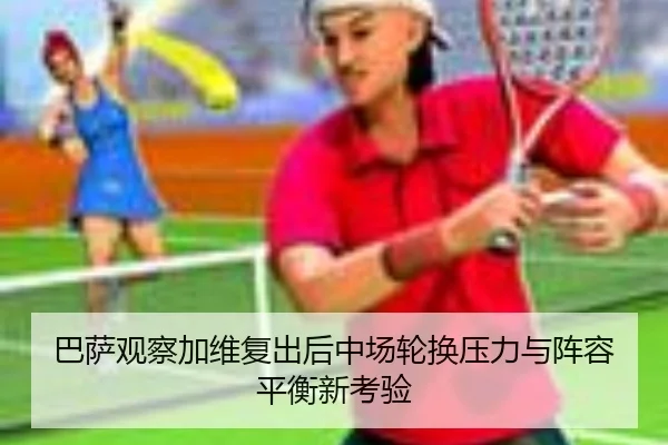 巴萨观察加维复出后中场轮换压力与阵容平衡新考验